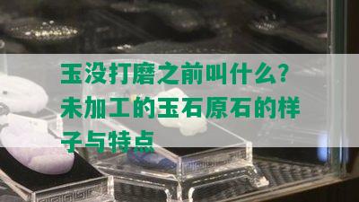 玉没打磨之前叫什么？未加工的玉石原石的样子与特点