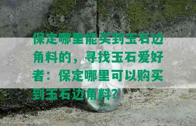 保定哪里能买到玉石边角料的，寻找玉石爱好者：保定哪里可以购买到玉石边角料？