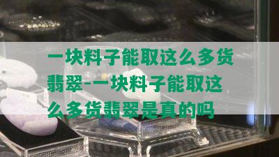 一块料子能取这么多货翡翠-一块料子能取这么多货翡翠是真的吗