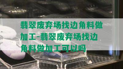 翡翠废弃场找边角料做加工-翡翠废弃场找边角料做加工可以吗