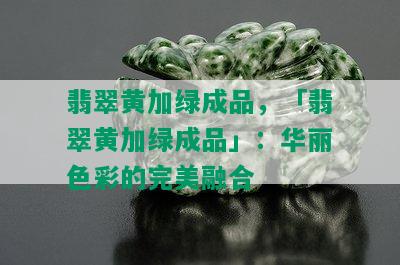 翡翠黄加绿成品，「翡翠黄加绿成品」：华丽色彩的完美融合