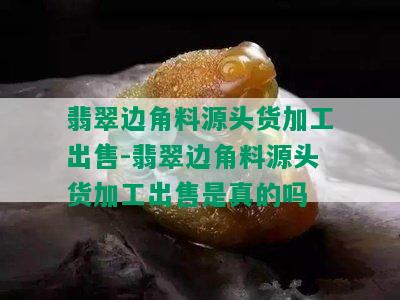 翡翠边角料源头货加工出售-翡翠边角料源头货加工出售是真的吗