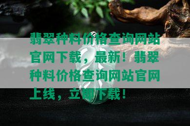 翡翠种料价格查询网站官网下载，最新！翡翠种料价格查询网站官网上线，立即下载！