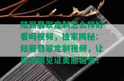 陆丽翡翠定制怎么样好看吗视频，独家揭秘：陆丽翡翠定制视频，让你亲眼见证美丽诞生！