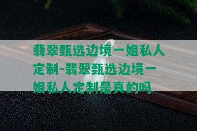 翡翠甄选边境一姐私人定制-翡翠甄选边境一姐私人定制是真的吗