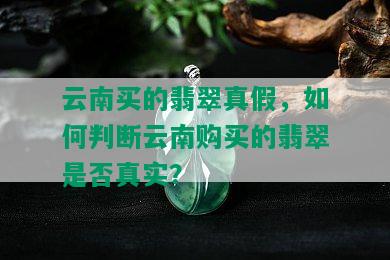 云南买的翡翠真假，如何判断云南购买的翡翠是否真实？