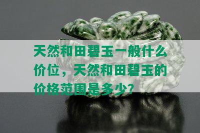 天然和田碧玉一般什么价位，天然和田碧玉的价格范围是多少？