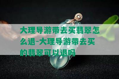 大理导游带去买翡翠怎么退-大理导游带去买的翡翠可以退吗