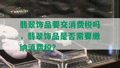 翡翠饰品要交消费税吗，翡翠饰品是否需要缴纳消费税？