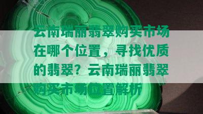 云南瑞丽翡翠购买市场在哪个位置，寻找优质的翡翠？云南瑞丽翡翠购买市场位置解析