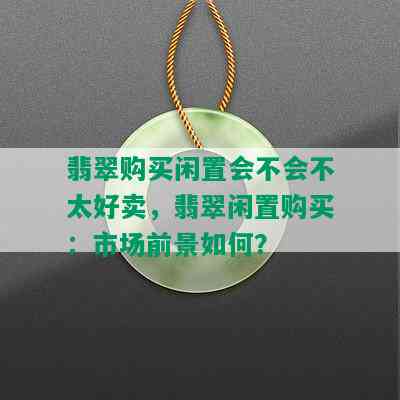 翡翠购买闲置会不会不太好卖，翡翠闲置购买：市场前景如何？