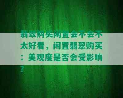 翡翠购买闲置会不会不太好看，闲置翡翠购买：美观度是否会受影响？