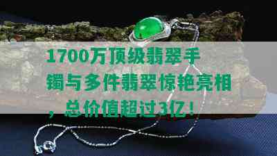 1700万顶级翡翠手镯与多件翡翠惊艳亮相，总价值超过3亿！