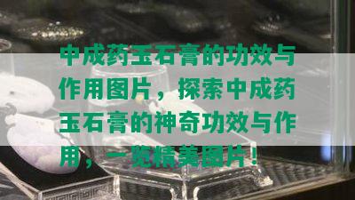 中成药玉石膏的功效与作用图片，探索中成药玉石膏的神奇功效与作用，一览精美图片！