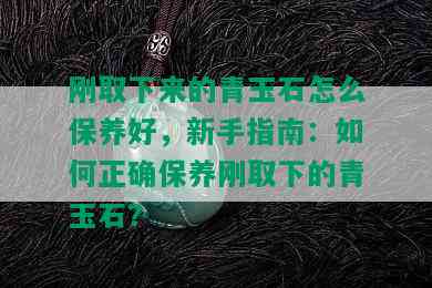 刚取下来的青玉石怎么保养好，新手指南：如何正确保养刚取下的青玉石？