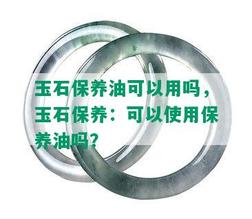 玉石保养油可以用吗，玉石保养：可以使用保养油吗？