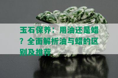 玉石保养：用油还是蜡？全面解析油与蜡的区别及推荐