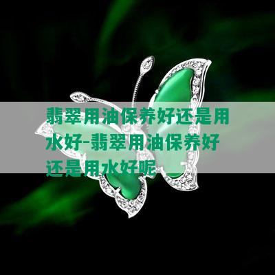 翡翠用油保养好还是用水好-翡翠用油保养好还是用水好呢