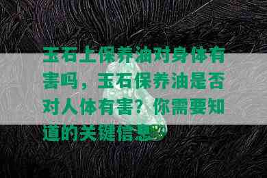 玉石上保养油对身体有害吗，玉石保养油是否对人体有害？你需要知道的关键信息