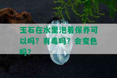 玉石在水里泡着保养可以吗？有吗？会变色吗？