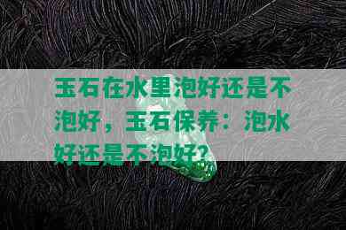 玉石在水里泡好还是不泡好，玉石保养：泡水好还是不泡好？