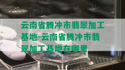 云南省腾冲市翡翠加工基地-云南省腾冲市翡翠加工基地在哪里