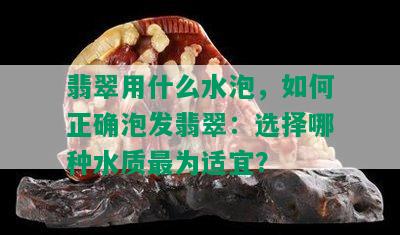 翡翠用什么水泡，如何正确泡发翡翠：选择哪种水质最为适宜？