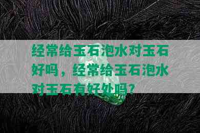 经常给玉石泡水对玉石好吗，经常给玉石泡水对玉石有好处吗？