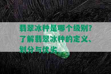 翡翠冰种是哪个级别？了解翡翠冰种的定义、划分与优劣