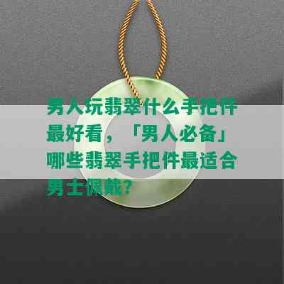 男人玩翡翠什么手把件更好看，「男人必备」哪些翡翠手把件最适合男士佩戴？