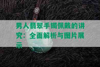 男人翡翠手镯佩戴的讲究：全面解析与图片展示