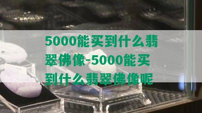 5000能买到什么翡翠佛像-5000能买到什么翡翠佛像呢