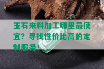 玉石来料加工哪里更便宜？寻找性价比高的定制服务！