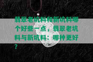 翡翠老坑料和新坑料哪个好些一点，翡翠老坑料与新坑料：哪种更好？