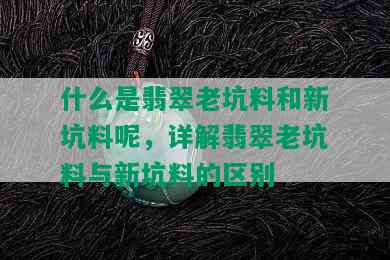 什么是翡翠老坑料和新坑料呢，详解翡翠老坑料与新坑料的区别