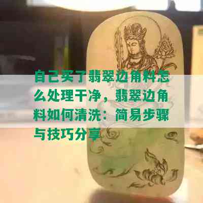 自己买了翡翠边角料怎么处理干净，翡翠边角料如何清洗：简易步骤与技巧分享