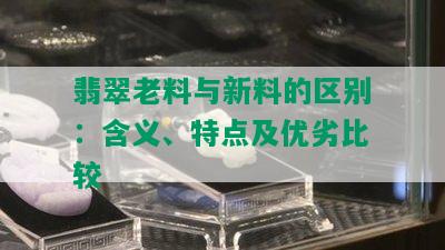 翡翠老料与新料的区别：含义、特点及优劣比较