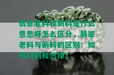 翡翠老料和新料是什么意思呀怎么区分，翡翠老料与新料的区别：如何识别和选择？