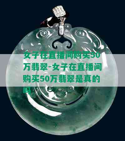 女子在直播间购买50万翡翠-女子在直播间购买50万翡翠是真的吗