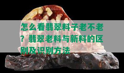 怎么看翡翠料子老不老？翡翠老料与新料的区别及识别方法