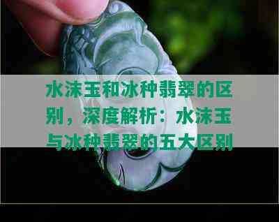 水沫玉和冰种翡翠的区别，深度解析：水沫玉与冰种翡翠的五大区别