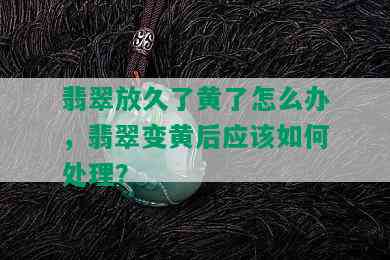 翡翠放久了黄了怎么办，翡翠变黄后应该如何处理？