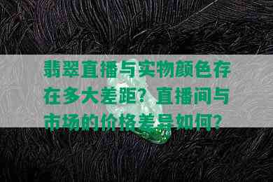 翡翠直播与实物颜色存在多大差距？直播间与市场的价格差异如何？