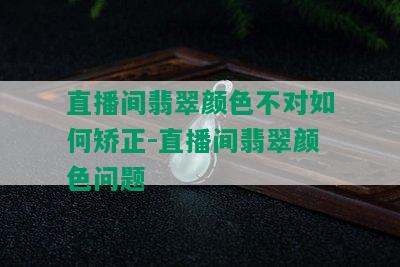 直播间翡翠颜色不对如何矫正-直播间翡翠颜色问题