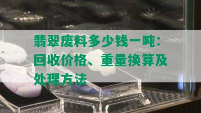 翡翠废料多少钱一吨：回收价格、重量换算及处理方法