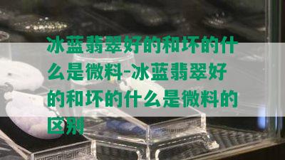 冰蓝翡翠好的和坏的什么是微料-冰蓝翡翠好的和坏的什么是微料的区别