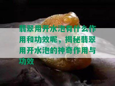 翡翠用开水泡有什么作用和功效呢，揭秘翡翠用开水泡的神奇作用与功效