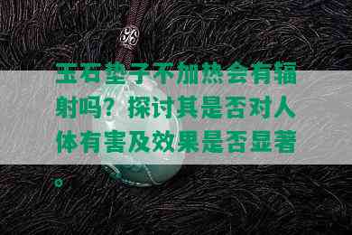 玉石垫子不加热会有辐射吗？探讨其是否对人体有害及效果是否显著。