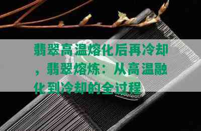 翡翠高温熔化后再冷却，翡翠熔炼：从高温融化到冷却的全过程