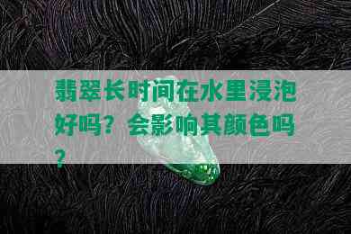 翡翠长时间在水里浸泡好吗？会影响其颜色吗？